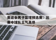 电子竞技最新下载iOS-奥运会男子篮球预选赛：比赛中球队士气高昂